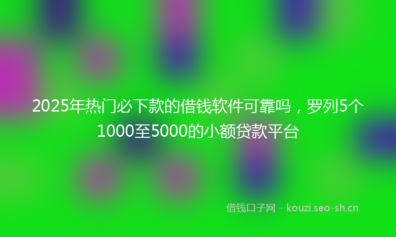 2025年热门必下款的借钱软件可靠吗，罗列5个1000至5000的小额贷款平台
