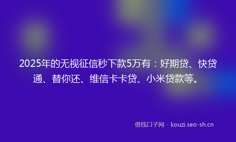 2025年的无视征信秒下款5万有：好期贷、快贷通、替你还、维信卡卡贷、小米贷款等。