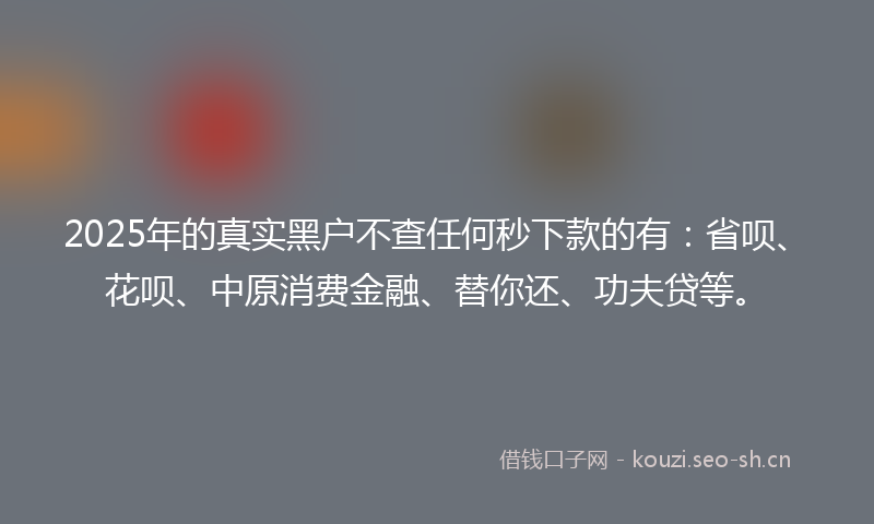 2025年的真实黑户不查任何秒下款的有：省呗、花呗、中原消费金融、替你还、功夫贷等。