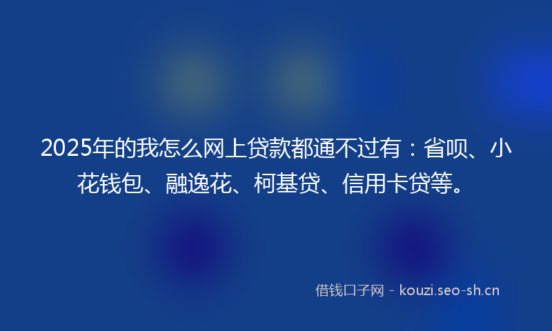 2025年的我怎么网上贷款都通不过有：省呗、小花钱包、融逸花、柯基贷、信用卡贷等。