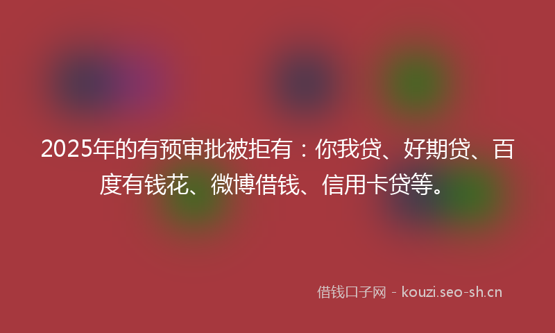 2025年的有预审批被拒有：你我贷、好期贷、百度有钱花、微博借钱、信用卡贷等。