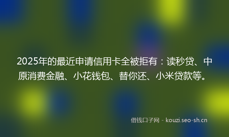 2025年的最近申请信用卡全被拒有：读秒贷、中原消费金融、小花钱包、替你还、小米贷款等。