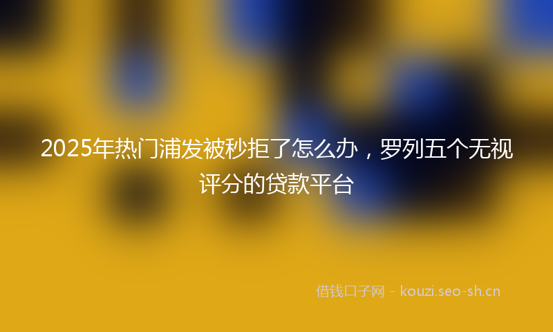 2025年热门浦发被秒拒了怎么办，罗列五个无视评分的贷款平台