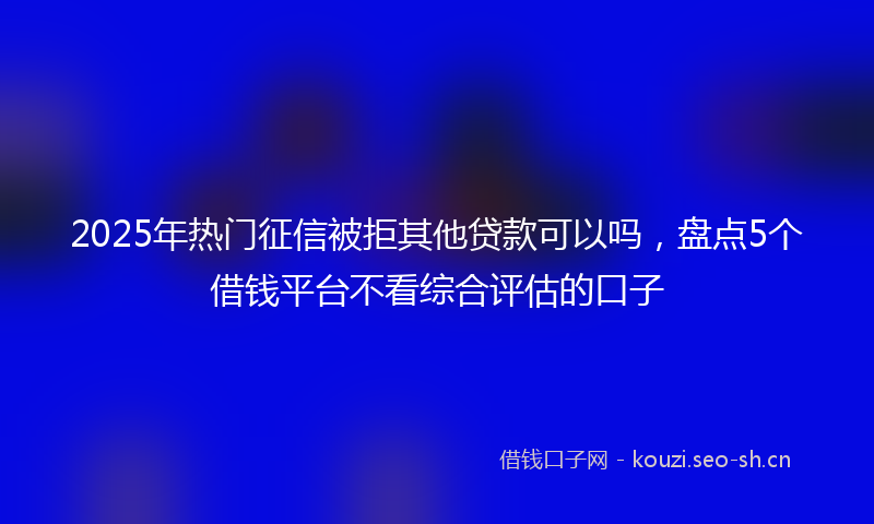 2025年热门征信被拒其他贷款可以吗,盘点5个借钱平台不看综合评估的口子