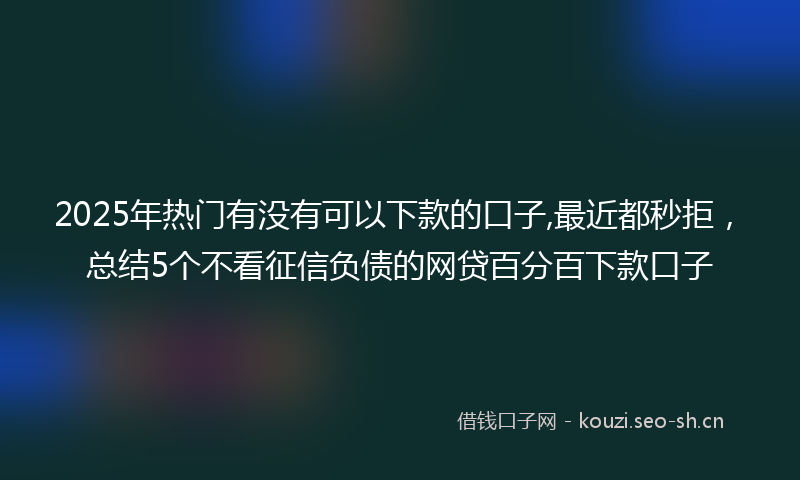 2025年热门有没有可以下款的口子,最近都秒拒，总结5个不看征信负债的网贷百分百下款口子
