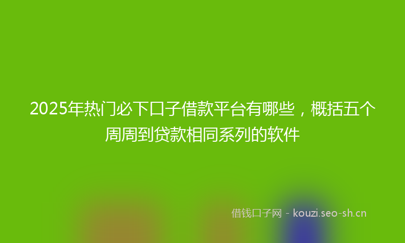 2025年热门必下口子借款平台有哪些，概括五个周周到贷款相同系列的软件