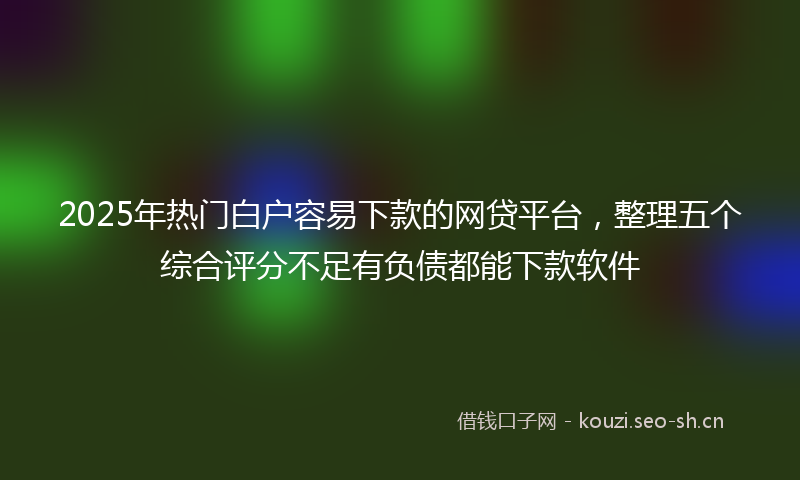 2025年热门白户容易下款的网贷平台，整理五个综合评分不足有负债都能下款软件