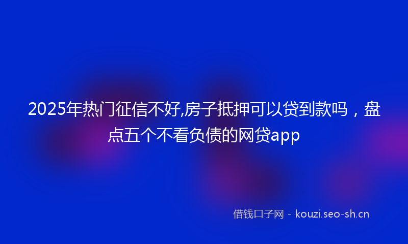 2025年热门征信不好,房子抵押可以贷到款吗，盘点五个不看负债的网贷app