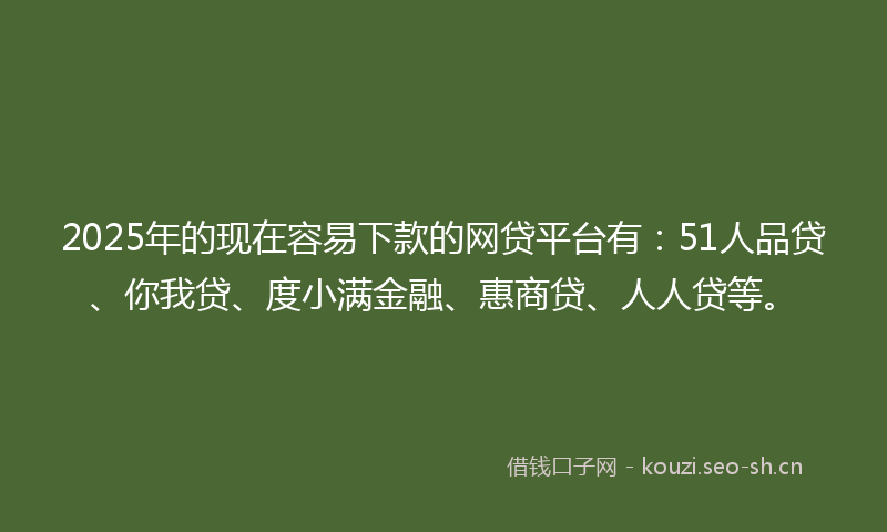 2025年的现在容易下款的网贷平台有：51人品贷、你我贷、度小满金融、惠商贷、人人贷等。