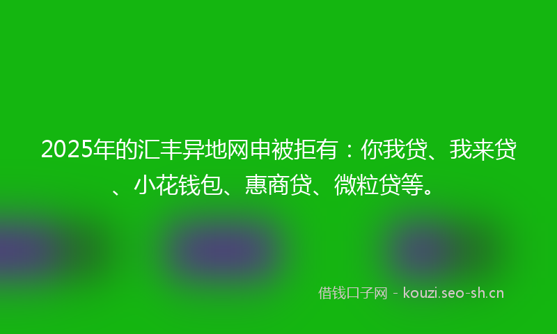 2025年的汇丰异地网申被拒有：你我贷、我来贷、小花钱包、惠商贷、微粒贷等。