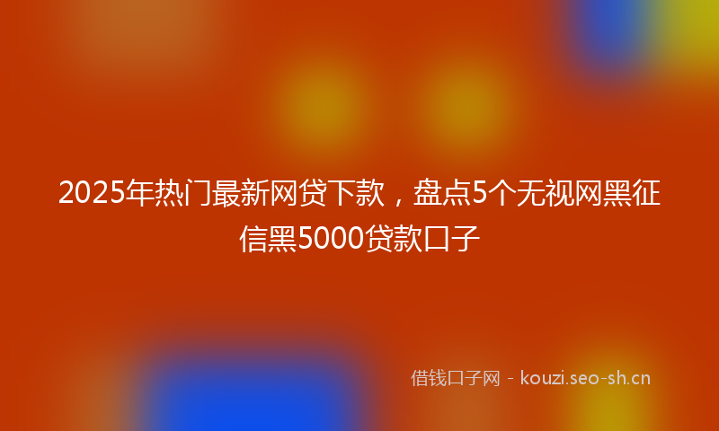 2025年热门最新网贷下款，盘点5个无视网黑征信黑5000贷款口子
