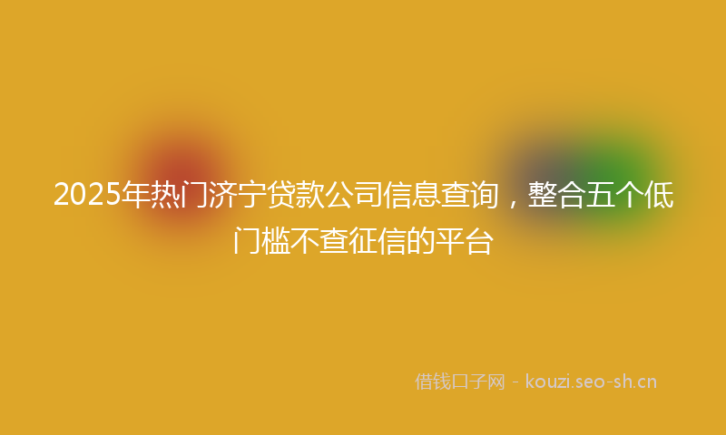 2025年热门济宁贷款公司信息查询，整合五个低门槛不查征信的平台