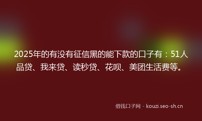 2025年的有没有征信黑的能下款的口子有：51人品贷、我来贷、读秒贷、花呗、美团生活费等。