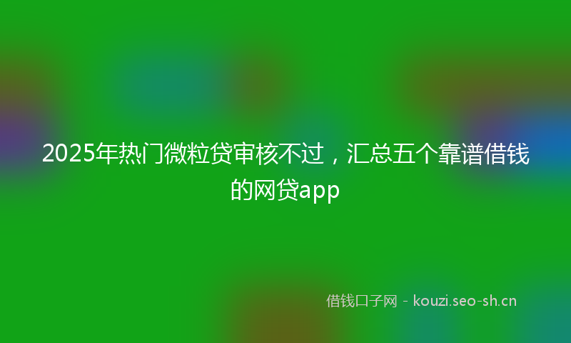 2025年热门微粒贷审核不过，汇总五个靠谱借钱的网贷app