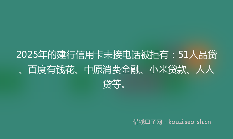 2025年的建行信用卡未接电话被拒有：51人品贷、百度有钱花、中原消费金融、小米贷款、人人贷等。