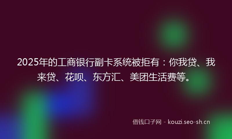 2025年的工商银行副卡系统被拒有：你我贷、我来贷、花呗、东方汇、美团生活费等。