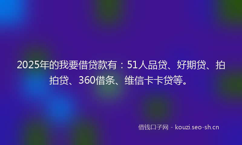 2025年的我要借贷款有：51人品贷、好期贷、拍拍贷、360借条、维信卡卡贷等。