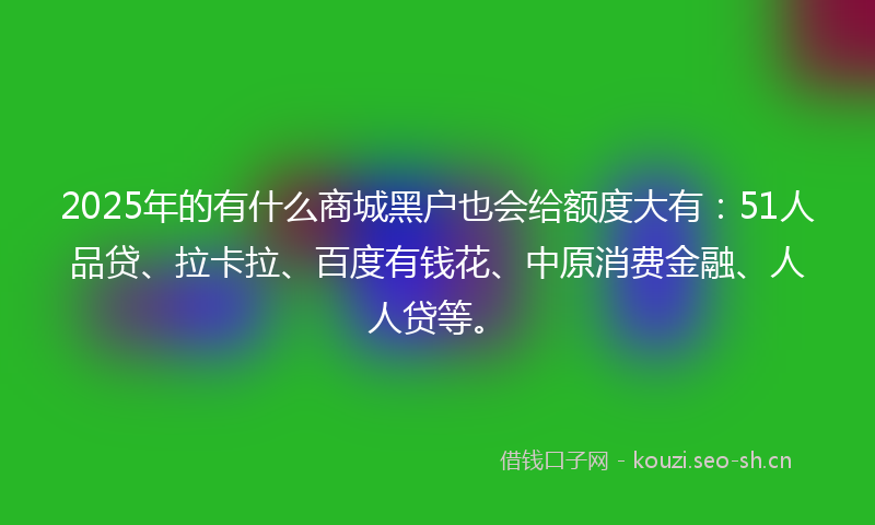 2025年的有什么商城黑户也会给额度大有：51人品贷、拉卡拉、百度有钱花、中原消费金融、人人贷等。
