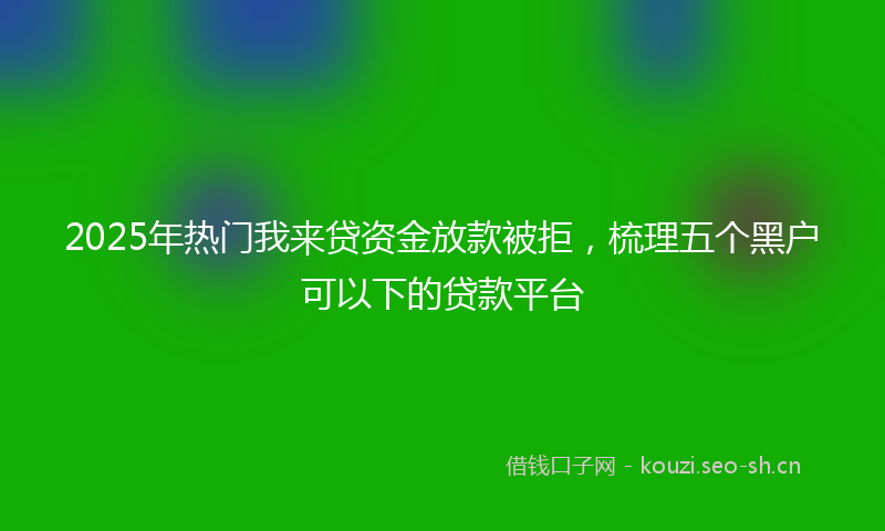 2025年热门我来贷资金放款被拒，梳理五个黑户可以下的贷款平台