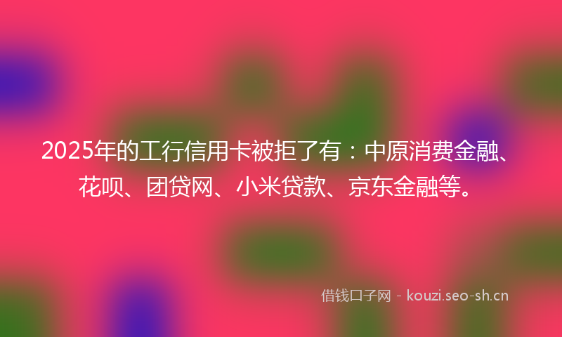 2025年的工行信用卡被拒了有：中原消费金融、花呗、团贷网、小米贷款、京东金融等。