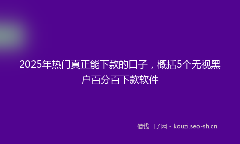 2025年热门真正能下款的口子，概括5个无视黑户百分百下款软件