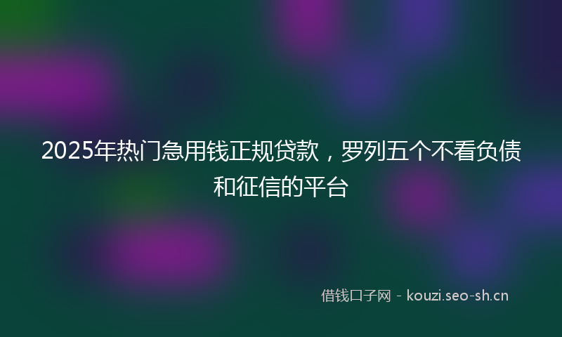 2025年热门急用钱正规贷款，罗列五个不看负债和征信的平台