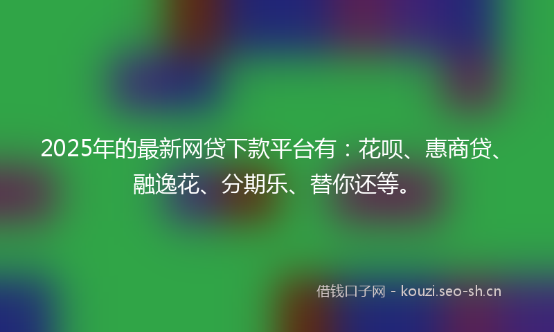2025年的最新网贷下款平台有：花呗、惠商贷、融逸花、分期乐、替你还等。