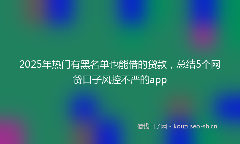 2025年热门有黑名单也能借的贷款，总结5个网贷口子风控不严的app