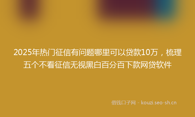 2025年热门征信有问题哪里可以贷款10万，梳理五个不看征信无视黑白百分百下款网贷软件