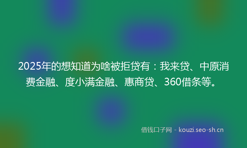 2025年的想知道为啥被拒贷有：我来贷、中原消费金融、度小满金融、惠商贷、360借条等。