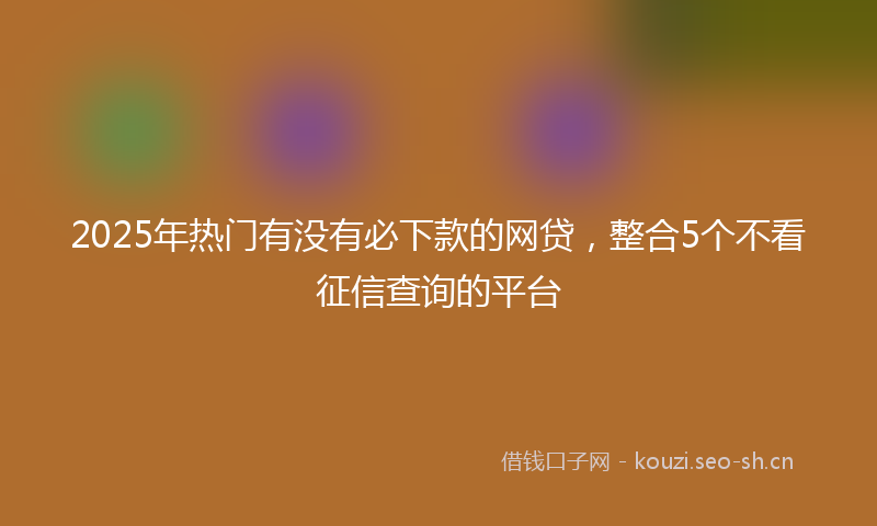 2025年热门有没有必下款的网贷，整合5个不看征信查询的平台