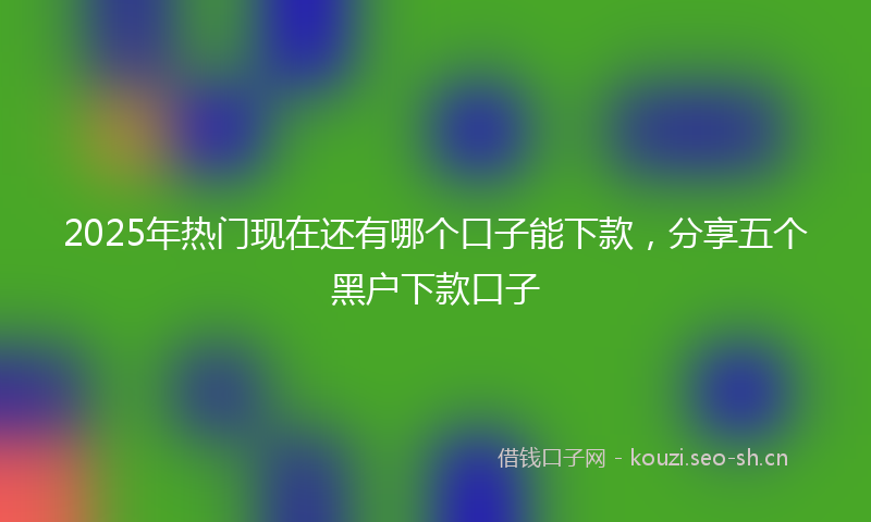 2025年热门现在还有哪个口子能下款，分享五个黑户下款口子