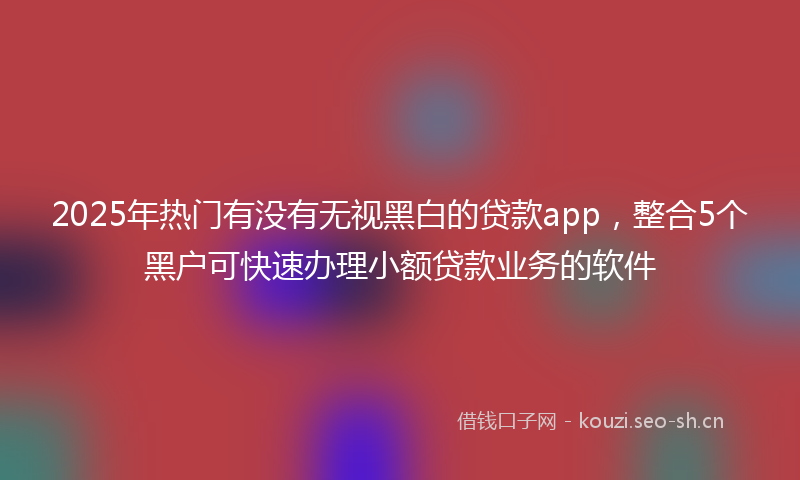 2025年热门有没有无视黑白的贷款app，整合5个黑户可快速办理小额贷款业务的软件