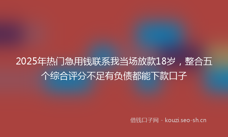 2025年热门急用钱联系我当场放款18岁，整合五个综合评分不足有负债都能下款口子