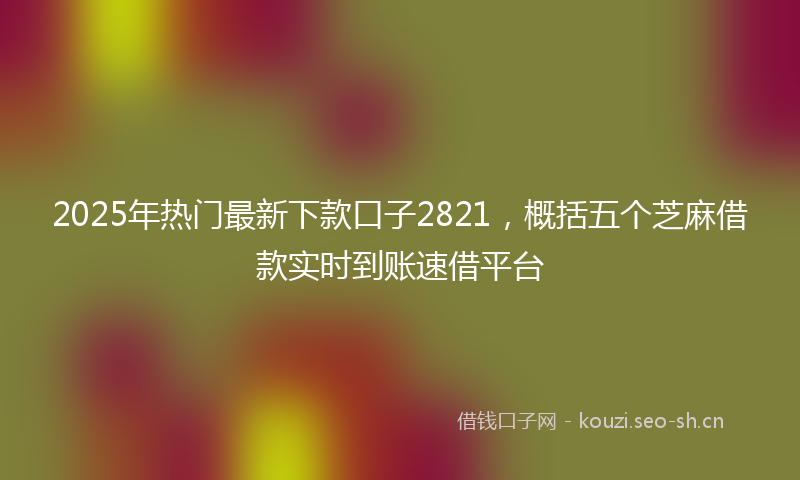 2025年热门最新下款口子2821，概括五个芝麻借款实时到账速借平台