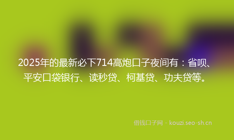 2025年的最新必下714高炮口子夜间有：省呗、平安口袋银行、读秒贷、柯基贷、功夫贷等。