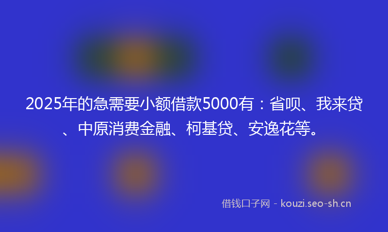 2025年的急需要小额借款5000有：省呗、我来贷、中原消费金融、柯基贷、安逸花等。