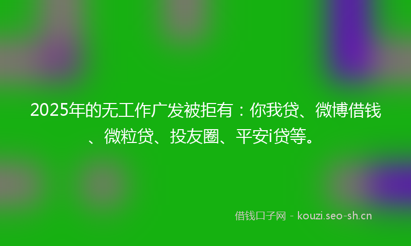 2025年的无工作广发被拒有：你我贷、微博借钱、微粒贷、投友圈、平安i贷等。