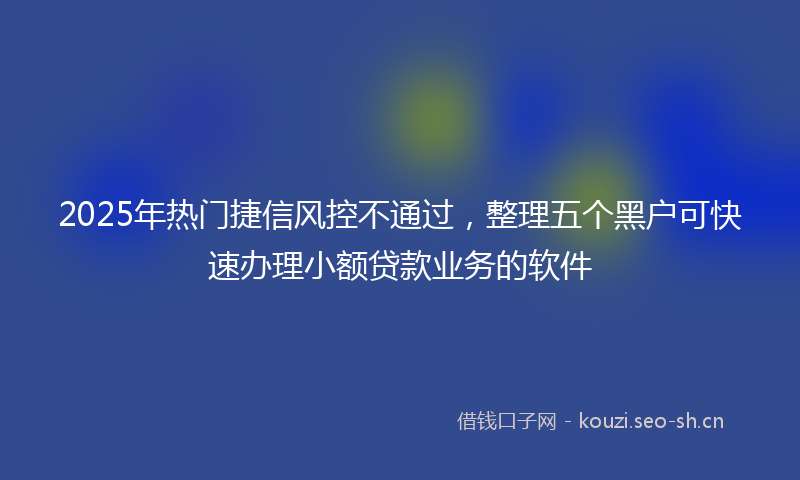 2025年热门捷信风控不通过，整理五个黑户可快速办理小额贷款业务的软件