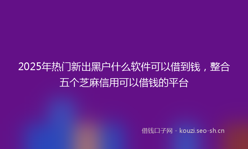 2025年热门新出黑户什么软件可以借到钱，整合五个芝麻信用可以借钱的平台
