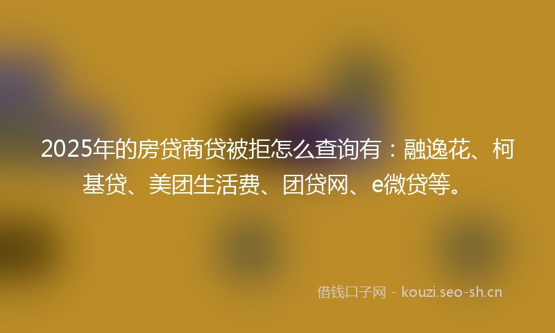2025年的房贷商贷被拒怎么查询有：融逸花、柯基贷、美团生活费、团贷网、e微贷等。