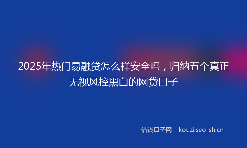 2025年热门易融贷怎么样安全吗，归纳五个真正无视风控黑白的网贷口子