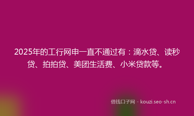 2025年的工行网申一直不通过有：滴水贷、读秒贷、拍拍贷、美团生活费、小米贷款等。