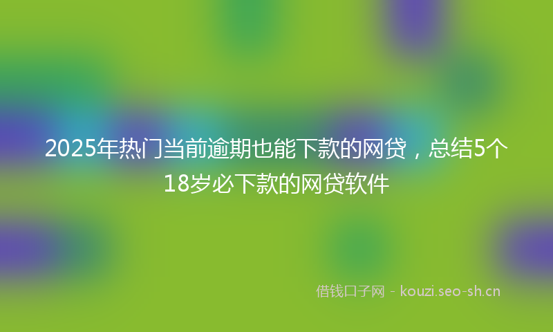 2025年热门当前逾期也能下款的网贷,总结5个18岁必下款的网贷软件