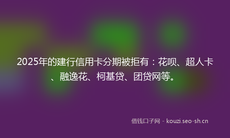 2025年的建行信用卡分期被拒有：花呗、超人卡、融逸花、柯基贷、团贷网等。