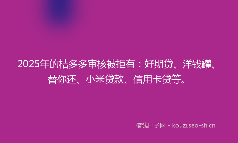 2025年的桔多多审核被拒有:好期贷、洋钱罐、替你还、小米贷款、信用卡贷等。