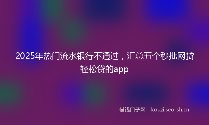 2025年热门流水银行不通过，汇总五个秒批网贷轻松贷的app