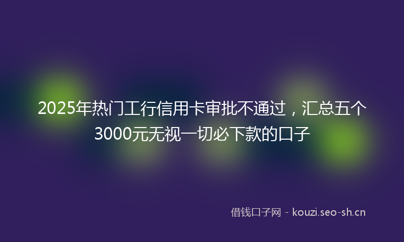 2025年热门工行信用卡审批不通过，汇总五个3000元无视一切必下款的口子