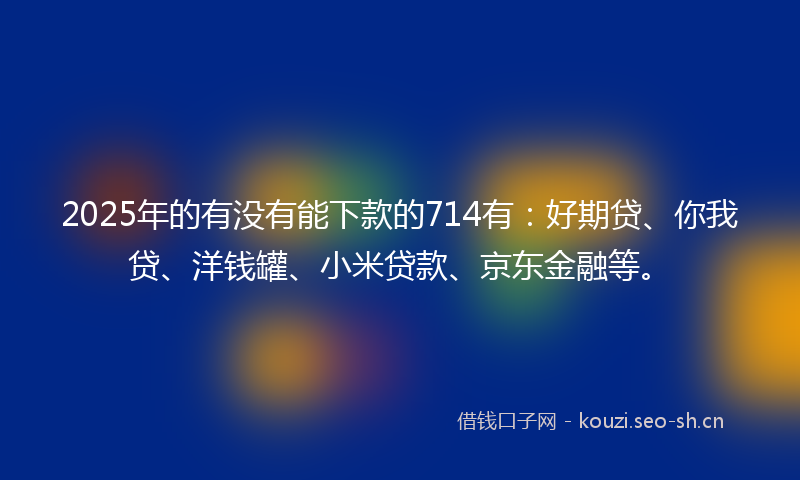 2025年的有没有能下款的714有：好期贷、你我贷、洋钱罐、小米贷款、京东金融等。