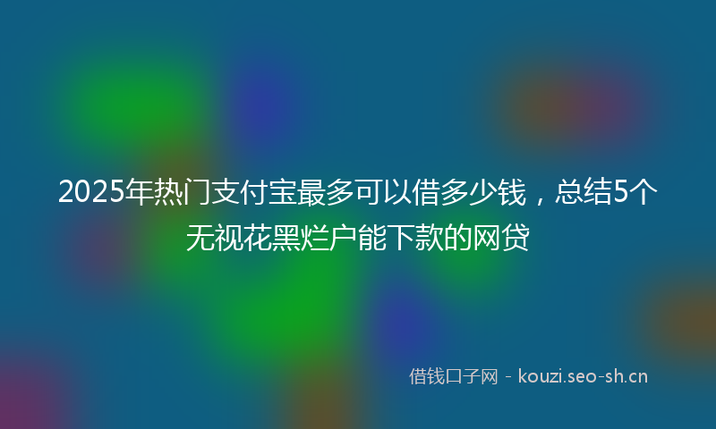 2025年热门支付宝最多可以借多少钱，总结5个无视花黑烂户能下款的网贷